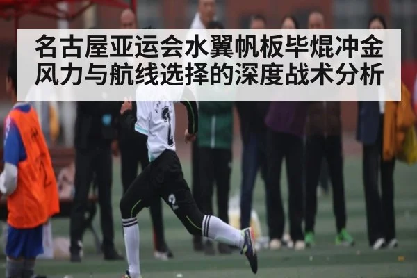 名古屋亚运会水翼帆板毕焜冲金 风力与航线选择的深度战术分析