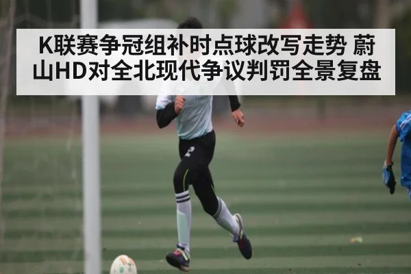 K联赛争冠组补时点球改写走势 蔚山HD对全北现代争议判罚全景复盘